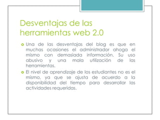 Desventajas de las
herramientas web 2.0
   Una de las desventajas del blog es que en
    muchas ocasiones el administrador ahoga el
    mismo con demasiada información. Su uso
    abusivo y una mala utilización de las
    herramientas.
   El nivel de aprendizaje de los estudiantes no es el
    mismo, ya que se ajusta de acuerdo a la
    disponibilidad del tiempo para desarrollar las
    actividades requeridas.
 