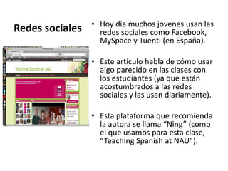 Redes sociales  Hoy día muchos jovenes usan las redes sociales como Facebook, MySpace y Tuenti (en España).  Este artículo habla de cómo usar algo parecido en las clases con los estudiantes (ya que están acostumbrados a las redes sociales y las usan diariamente). Esta plataforma que recomienda la autora se llama “Ning” (como el que usamos para esta clase, “Teaching Spanish at NAU”).  