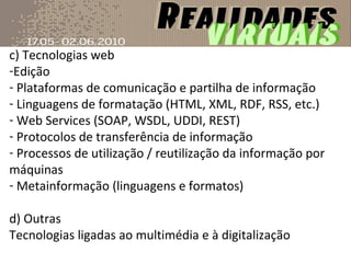 c) Tecnologias web Edição Plataformas de comunicação e partilha de informação Linguagens de formatação (HTML, XML, RDF, RSS, etc.) Web Services (SOAP, WSDL, UDDI, REST) Protocolos de transferência de informação Processos de utilização / reutilização da informação por máquinas Metainformação (linguagens e formatos) d) Outras Tecnologias ligadas ao multimédia e à digitalização 