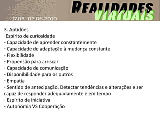 3. Aptidões Espírito de curiosidade  Capacidade de aprender constantemente Capacidade de adaptação à mudança constante Flexibilidade Propensão para arriscar Capacidade de comunicação Disponibilidade para os outros Empatia Sentido de antecipação. Detectar tendências e alterações e ser capaz de responder adequadamente e em tempo Espírito de iniciativa Autonomia VS Cooperação  