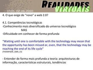 4. O que exige de “novo” a web 2.0? 4.1. Competências tecnológicas Conhecimento mais diversificado do universo tecnológico MAS Dificuldade em conhecer de forma profunda “ Waiting until one is comfortable with the technology may mean that the opportunity has been missed or, even, that the technology may be reaching the end of its life cycle” (THOMPSON, 2009, 23)  - Entender de forma mais profunda a teoria: arquitecturas de informação, características estruturais, tendências 