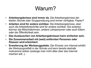 Warum? Arbeitsergebnisse sind immer da.  Die Arbeitsergebnisse der letzten Stunde oder Gruppensitzung sind immer verfügbar. Papier? Arbeiten sind für andere sichtbar.  Die Arbeitsergebnisse, aber auch die Arbeitsfortschritte sind für andere sichtbar. Die anderen können die MitschülerInnen, andere Lehrpersonen oder auch Eltern oder die Öffentlichkeit sein. Das Austauschen von Arbeitsergebnissen kann einfacher sein. Die Zusammenarbeit mit (weit) entfernten Personen oder Klassen wird erleichtert.   Erweiterung der Werkzeugpalette.  Der Einsatz von Internet erhöht die Werkzeugvielfalt in der Schule und kann bereits deshalb motiverend wirken (solange man nicht alles über das Internet machen will...) 