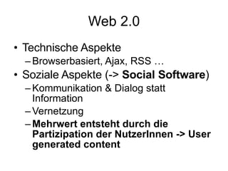 Web 2.0 Technische Aspekte Browserbasiert, Ajax, RSS … Soziale Aspekte (->  Social Software ) Kommunikation & Dialog statt Information Vernetzung Mehrwert entsteht durch die Partizipation der NutzerInnen -> User generated content 