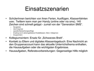 Einsatzszenarien SchülerInnen berichten von ihren Ferien, Ausflügen, Klassenfahrten usw.: Twittern kann man per Handy (online oder via sms). 140 Zeichen sind schnell getippt - zumal von der “Generation SMS”.  Neuigkeiten tolle Ereignisse  spezielle Beobachtungsaufträge  Empfang durch daheimgebliebene Parallelklassen, Eltern, KollegInnen Gruppenintern Kollegiumsintern: Ersatz für „Schwarzes Brett“. Kontakt zu Eltern und digitales Klassentagebuch: Eine Nachricht an den Gruppenaccount kann das aktuelle Unterrichsthema enthalten, die Hausaufgaben oder die wichtigsten Ergebnisse.  Hausaufgaben, Referatsvorbereitungen: Gegenseitige Hilfe möglich 