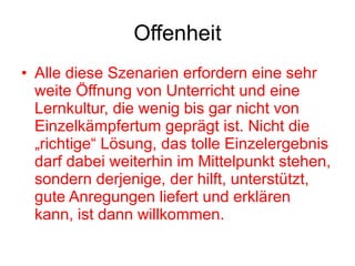 Offenheit Alle diese Szenarien erfordern eine sehr weite Öffnung von Unterricht und eine Lernkultur, die wenig bis gar nicht von Einzelkämpfertum geprägt ist. Nicht die „richtige“ Lösung, das tolle Einzelergebnis darf dabei weiterhin im Mittelpunkt stehen, sondern derjenige, der hilft, unterstützt, gute Anregungen liefert und erklären kann, ist dann willkommen.  