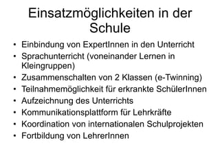 Einsatzmöglichkeiten in der Schule Einbindung von ExpertInnen in den Unterricht Sprachunterricht (voneinander Lernen in Kleingruppen) Zusammenschalten von 2 Klassen (e-Twinning) Teilnahmemöglichkeit für erkrankte SchülerInnen Aufzeichnung des Unterrichts Kommunikationsplattform für Lehrkräfte Koordination von internationalen Schulprojekten Fortbildung von LehrerInnen 