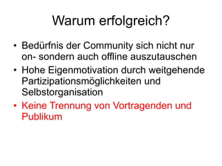 Warum erfolgreich? Bedürfnis der Community sich nicht nur on- sondern auch offline auszutauschen Hohe Eigenmotivation durch weitgehende Partizipationsmöglichkeiten und Selbstorganisation Keine Trennung von Vortragenden und Publikum 
