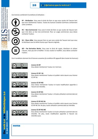 10           [ 1 ] Qu’est-ce que le web 2.0 ?



                                                            Ces licences combinent 4 conditions d’utilisation :


                                                                           BY - Attribution. Vous avez le droit de faire ce que vous voulez de l’œuvre tant
                                                                           que vous mentionnez l’auteur. Toutes les licences Creative Commons contiennent
                                                                           cette condition.


                                                                           NC – Non-Commercial. Vous avez le droit de faire ce que voulez de l’œuvre tant
                                                                           que c’est dans un but non-commercial. Pour un usage commercial, vous devez
                                                                           contacter l’auteur.


                                                                           SA – Share Alike. Vous pouvez faire ce que vous voulez de l’œuvre tant que vous
                                                                           la distribuez sous la même licence que l’œuvre originale.


                                                                           ND – No Derivative Works. Vous avez le droit de copier, distribuer et utiliser
                                                                           l’œuvre, mais pas de la modifier. Si vous voulez la modifier, vous devez contacter
                                                                           l’auteur.


                                                            Ces 4 conditions donnent les 6 licences suivantes (la condition BY apparaît dans toutes les licences) :



                                                                                          Licence CC-BY.
                                                                                          Vous devez mentionner l’auteur et c’est tout.


                                                                                          Licence CC-BY- SA.
                                                                                          Vous devez mentionner l’auteur et publier votre œuvre sous licence
                                                                                          CC-BY-SA.


                                                                                          Licence CC-BY-ND.
                                                                                          Vous devez mentionner l’auteur et toute modification apportée à
                                                                                          l’œuvre est interdite.


                                                                                          Licence CC-BY-NC.
Du web 2.0 à la bibliothèque 2.0




                                                                                          Vous devez mentionner l’auteur et toute utilisation commerciale est
                                                                                          interdite.


                                                                                          Licence CC-BY-NC-SA.
                                                                                          Vous devez mentionner l’auteur et publier votre œuvre sous licence
                                                                                          CC-BY-NC-SA. De plus, toute utilisation commerciale est interdite.

                                                                                          Licence CC-BY-NC-ND.
                                   11 mai 2010 – Lausanne




                                                                                          Vous devez mentionner l’auteur et toute utilisation commerciale est
                                                                                          interdite. De plus, toute modification apportée à l’œuvre est
                                                                                          interdite aussi.




                                                             NOTES
 