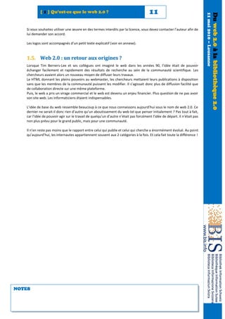[ 1 ] Qu’est-ce que le web 2.0 ?                                          11




                                                                                                                           11 mai 2010 – Lausanne
                                                                                                                                                    Du web 2.0 à la bibliothèque 2.0
   Si vous souhaitez utiliser une œuvre en des termes interdits par la licence, vous devez contacter l’auteur afin de
   lui demander son accord.

   Les logos sont accompagnés d’un petit texte explicatif (voir en annexe).



   1.5. Web 2.0 : un retour aux origines ?
   Lorsque Tim Berners-Lee et ses collègues ont imaginé le web dans les années 90, l’idée était de pouvoir
   échanger facilement et rapidement des résultats de recherche au sein de la communauté scientifique. Les
   chercheurs avaient alors un nouveau moyen de diffuser leurs travaux.
   Le HTML donnant les pleins pouvoirs au webmaster, les chercheurs mettaient leurs publications à disposition
   sans que les membres de la communauté puissent les modifier. Il s’agissait donc plus de diffusion facilité que
   de collaboration directe sur une même plateforme.
   Puis, le web a pris un virage commercial et le web est devenu un enjeu financier. Plus question de ne pas avoir
   son site web. Les informaticiens étaient indispensables.

   L’idée de base du web ressemble beaucoup à ce que nous connaissons aujourd’hui sous le nom de web 2.0. Ce
   dernier ne serait-il donc rien d’autre qu’un aboutissement du web tel que penser initialement ? Pas tout à fait,
   car l’idée de pouvoir agir sur le travail de quelqu’un d’autre n’était pas forcément l’idée de départ. Il n’était pas
   non plus prévu pour le grand public, mais pour une communauté.

   Il n’en reste pas moins que le rapport entre celui qui publie et celui qui cherche a énormément évolué. Au point
   qu’aujourd’hui, les internautes appartiennent souvent aux 2 catégories à la fois. Et cela fait toute la différence !




NOTES
 