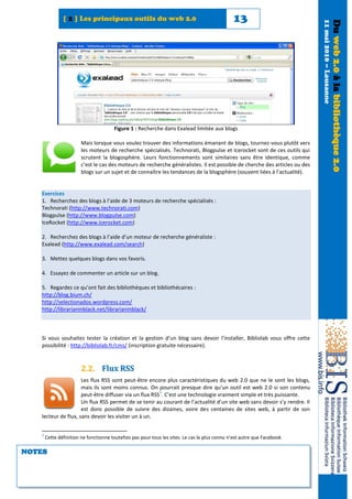 [ 2 ] Les principaux outils du web 2.0                                          13




                                                                                                                             11 mai 2010 – Lausanne
                                                                                                                                                      Du web 2.0 à la bibliothèque 2.0
                                       Figure 1 : Recherche dans Exalead limitée aux blogs

                        Mais lorsque vous voulez trouver des informations émanant de blogs, tournez-vous plutôt vers
                        les moteurs de recherche spécialisés. Technorati, Blogpulse et Icerocket sont de ces outils qui
                        scrutent la blogosphère. Leurs fonctionnements sont similaires sans être identique, comme
                        c’est le cas des moteurs de recherche généralistes. Il est possible de cherche des articles ou des
                        blogs sur un sujet et de connaître les tendances de la blogsphère (souvent liées à l’actualité).


   Exercices
   1. Recherchez des blogs à l’aide de 3 moteurs de recherche spécialisés :
   Technorati (http://www.technorati.com)
   Blogpulse (http://www.blogpulse.com)
   IceRocket (http://www.icerocket.com)

   2. Recherchez des blogs à l’aide d’un moteur de recherche généraliste :
   Exalead (http://www.exalead.com/search)

   3. Mettez quelques blogs dans vos favoris.

   4. Essayez de commenter un article sur un blog.

   5. Regardez ce qu’ont fait des bibliothèques et bibliothécaires :
   http://blog.bium.ch/
   http://selectionados.wordpress.com/
   http://librarianinblack.net/librarianinblack/



   Si vous souhaitez tester la création et la gestion d’un blog sans devoir l’installer, Bibliolab vous offre cette
   possibilité : http://bibliolab.fr/cms/ (inscription gratuite nécessaire).



                        2.2. Flux RSS
                     Les flux RSS sont peut-être encore plus caractéristiques du web 2.0 que ne le sont les blogs,
                     mais ils sont moins connus. On pourrait presque dire qu’un outil est web 2.0 si son contenu
                                                       5
                     peut-être diffuser via un flux RSS . C’est une technologie vraiment simple et très puissante.
                     Un flux RSS permet de se tenir au courant de l’actualité d’un site web sans devoir s’y rendre. Il
                     est donc possible de suivre des dizaines, voire des centaines de sites web, à partir de son
   lecteur de flux, sans devoir les visiter un à un.


   5
       Cette définition ne fonctionne toutefois pas pour tous les sites. Le cas le plus connu n’est autre que Facebook.

NOTES
 