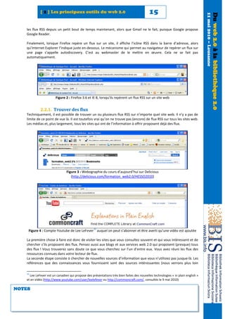 [ 2 ] Les principaux outils du web 2.0                                         15




                                                                                                                                  11 mai 2010 – Lausanne
                                                                                                                                                           Du web 2.0 à la bibliothèque 2.0
   les flux RSS depuis un petit bout de temps maintenant, alors que Gmail ne le fait, puisque Google propose
   Google Reader.

   Finalement, lorsque Firefox repère un flux sur un site, il affiche l’icône RSS dans la barre d’adresse, alors
   qu’Internet Explorer l’indique juste en-dessous. Le mécanisme qui permet au navigateur de repérer un flux sur
   une page s’appelle autodiscovery. C’est au webmaster de le mettre en œuvre. Cela ne se fait pas
   automatiquement.




                       Figure 2 : Firefox 3.6 et IE 8, lorsqu'ils repèrent un flux RSS sur un site web


            2.2.1. Trouver des flux
   Techniquement, il est possible de trouver un ou plusieurs flux RSS sur n’importe quel site web. Il n’y a pas de
   limite de ce point de vue là. Il est toutefois vrai qu’on ne trouve pas (encore) de flux RSS sur tous les sites web.
   Les médias et, plus largement, tous les sites qui ont de l’information à offrir proposent déjà des flux.




                               Figure 3 : Webographie du cours d’aujourd’hui sur Delicious
                                  (http://delicious.com/formation_web2.0/HESSO2010)




                                                   10
    Figure 4 : Compte Youtube de Lee LeFever auquel on peut s’abonner et être averti qu’une vidéo est ajoutée

   La première chose à faire est donc de visiter les sites que vous consultez souvent et qui vous intéressent et de
   chercher s’ils proposent des flux. Pensez aussi aux blogs et aux services web 2.0 qui proposent (presque) tous
   des flux ! Vous trouverez sans doute ce que vous cherchez sur l’un d’entre eux. Vous avez réuni les flux des
   ressources connues dans votre lecteur de flux.
   La seconde étape consiste à chercher de nouvelles sources d’information que vous n’utilisiez pas jusque-là. Les
   références que des connaissances vous fournissent sont des sources intéressantes (nous verrons plus loin

   10
     Lee LeFever est un canadien qui propose des présentations très bien faites des nouvelles technologies « in plain english »
   et en vidéo (http://www.youtube.com/user/leelefever ou http://commoncraft.com/, consultés le 9 mai 2010)

NOTES
 