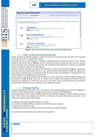 18            [ 2 ] Les principaux outils du web 2.0




                                                                                  Figure 8 : Recommandations de flux personnalisées de Google Reader


                                                                     2.2.2. Gérer ses flux avec un lecteur de flux
                                                            Afin de comparer les différents logiciels, il est bon de savoir ce qu’un lecteur de flux peut offrir. Voici une petite
                                                            liste de fonctions utiles à la gestion des flux RSS.
                                                            La gestion des flux, surtout lorsqu’on a beaucoup d’abonnements, nécessite de classer les flux. Certains
                                                            logiciels proposent de créer des dossiers, soit dans une structure plate (un niveau de dossier), soit sur plusieurs
                                                            niveaux (dossiers et sous-dossiers). Vous pouvez alors restreindre votre recherche à un dossier en particulier,
                                                            évitant ainsi beaucoup de bruit dans les réponses.
                                                            Toujours lorsqu’on recherche un ancien article intéressant, le fait d’y avoir ajouté des tags aux articles sque
                                                            vous avez lu rend la recherche plus efficace. Si vous avez des dizaines d’abonnements traitant de sujets divers,
                                                            vous aurez du mal à retrouver un article dont la date et l’auteur exacts vous échappent. C’est typiquement une
                                                            fonctionnalité que les navigateurs ne proposent pas.
                                                            Et puis, lorsqu’un sujet vous intéressant est traité dans un article, vous pouvez le marquer (flag en anglais) afin
                                                            de l’ajouter à la liste de suivi. Cette liste ne contient que les articles ainsi marqués et permet là aussi de
                                                            retrouver plus rapidement un article que vous avez lu récemment. Vous pouvez restreindre une recherche à
                                                            ces éléments-là uniquement, ce qui vous fournira une réponse plus rapide.


                                                                     2.2.3. Échanger des flux
                                                            Lorsqu’on travaille avec les flux RSS, il arrive un moment où on souhaite partager ses flux avec des collègues ou
Du web 2.0 à la bibliothèque 2.0




                                                            même les mettre à disposition de ses usagers avec les autres ressources de la bibliothèque.
                                                            C’est là qu’entrent en jeu les fichiers OPML (Outline Processor Markup Language). Un fichier OPML est aussi un
                                                            fichier XML. Il décrit une collection de flux RSS et embarque les toutes informations nécessaires à leur
                                                            intégration dans un logiciel qui gère les flux.

                                                            En pratique, l’échange de flux RSS s’effectue en 3 temps :
                                                            1. la création d’un fichier OPML par exportation des flux RSS depuis un logiciel
                                                            2. transmission du fichier à un tiers
                                                            3. intégration des flux dans le logiciel par la tierce personne par simple importation
                                   11 mai 2010 – Lausanne




                                                            Tous les logiciels ne permettent pas de choisir les flux à exporter.




                                                             NOTES
 
