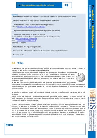 [ 2 ] Les principaux outils du web 2.0                                      19




                                                                                                                      11 mai 2010 – Lausanne
                                                                                                                                               Du web 2.0 à la bibliothèque 2.0
   Exercices
   1. Recherchez sur vos sites web préférés s’il y a un flux. Si c’est le cas, ajoutez-les dans vos favoris.

   2. Cherchez des flux sur les blogs que vous avez sauvés dans vos favoris.

   3. Recherchez des flux sur un moteur de recherche généraliste :
   Yahoo ! http://fr.search.yahoo.com/web/advanced

   4. Regardez comment votre navigateur lit les flux que vous avez trouvés.

   5. Introduisez des flux dans un lecteur de flux RSS.
   Si vous n’utilisez pas de lecteur de ligne, servez-vous du compte suivant :
   Site – http://www.google.com/reader
   Email – raphael.grolimund@hesge.ch
   Password – 11052010

   6. Recherchez des flux depuis Google Reader.

   7. Classez vos flux et taguez des articles afin de pouvoir les retrouvez plus facilement.

   8. Exporter vos flux.




   2.3. Wikis

   Un wiki est un site web où tout le monde peut modifier le contenu des pages. Wiki wiki signifie « rapide » en
   hawaïen. Le wiki le plus connu n’est autre que Wikipedia.
   L’encyclopédie est parfois controversée en raison des informations erronées ou approximatives
   qui y sont introduites par les internautes. C’est ce que l’on appelle du vandalisme. Ces actes,
   délibérés ou non, sont rapidement effacés grâce à l’historique des pages. Il est en effet très
   facile et très rapide de revenir à la version précédente d’une page de wiki. C’est ce qui fait la
   force de cet outil.
   Le wiki est l’outil collaboratif par excellence, car il permet à toutes personnes qui travaillent
   ensemble de mettre des informations à disposition des autres à un endroit accessible de tous et que les autres
   pourront mettre à jour de la même manière. Il n’y a plus de risque de travailler su plusieurs versions d’un
   même document.

   Le premier inconvénient a déjà été mentionné (fiabilité incertaine de l’information). Le second est lié à la
   technique.
   Publier sur un wiki nécessite d’en apprendre la syntaxe. Et chaque moteur de wiki a sa propre syntaxe. Des
   outils graphiques sont toutefois maintenant disponible afin de rendre l’écriture plus facile à tout un chacun
   (comme vous le verrez dans les exercices).

   Mélangé à un contenu qu’il convient toujours de vérifier, Wikipedia renferme également des pages de « bon
   contenu » et « articles de qualité ». Ces articles sont beaucoup plus complets et s’appuient sur un grand
   nombre de références de qualité. On les reconnaît à l’étoile (grise pour les bons contenus, jaune pour les
   articles de qualité) qui se trouve dans le coin supérieur droit de la page et dans les liens interlangues. Les
   articles de bon contenu sont en attente d’améliorations leur permettant d’accéder au rang d’article de qualité.
   Les articles de qualité ne sont pas les mêmes dans toutes les langues, il est donc intéressant d’être attentif à
   cela lorsqu’on navigue sur l’encyclopédie.




NOTES
 