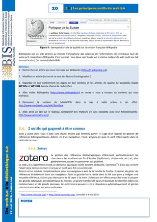 20            [ 2 ] Les principaux outils du web 2.0




                                                                                    Figure 9 : Exemple d'article de qualité sur la version française Wikipedia

                                                            Bibliopedia est un wiki destiné au monde francophone des sciences de l’information. On remarque tout de
                                                            suite qu’il ressemble à Wikipedia. C’est normal : tous deux sont basés sur le même moteur de wiki (outil qui fait
                                                            tourner le site), j’ai nommé MediaWiki.

                                                            Exercices
                                                            1. Recherchez un article qui vous intéresse sur Wikipedia (http://fr.wikipedia.org).

                                                            2. Modifiez un article (ne serait-ce que des fautes d’orthographe !).

                                                            3. Regardez ce que contiennent les pages de bon contenu et les articles de qualité de Wikipedia (tapez
                                                            WP:BCo et WP:CdQ dans le champ de recherche).

                                                            4. Allez visiter Bibliopedia (http://www.bibliopedia.fr) et voyez si vous y trouvez du contenu qui vous
                                                            intéresse.

                                                            5. Découvrez la syntaxe de MediaWiki                       dans     le   bac    à     sable   prévu   à   cet   effet :
                                                            http://www.mediawiki.org/wiki/Sandbox.

                                                            6. Allez jetez un œil sur le tableau comparatif des moteurs de wiki existants avec leur fonctionnalités :
                                                            http://www.wikimatrix.org/.




                                                            2.4. 2 outils qui gagnent à être connus
                                                            Voici 2 outils dont vous n’avez sans doute encore pas entendu parler. Il s’agit d’un logiciel de gestion de
                                                            références bibliographiques, Zotero, et d’un navigateur, Flock. Voyons en quoi ils sont intéressants dans le
                                                            cadre de ce cours.
Du web 2.0 à la bibliothèque 2.0




                                                                        2.4.1. Zotero

                                                                                           La gestion des références bibliographiques intéressent particulièrement les
                                                                                           chercheurs, les étudiants en fin d’études (diplômants, doctorants, etc.) et, plus
                                                                                           généralement, toutes les personnes qui publient.
                                                                                                                                                        12
                                                            Le web 2.0 a également investi ce domaine. Quelques outils existent (Citeulike, Connotea ). Celui qui va faire
                                                            l’objet de la démonstration n’est pas un outil web 2.0 conventionnel.
                                                            Zotero est un module complémentaire pour les navigateurs web de la famille de Firefox. Il permet de gérer ses
                                                            références directement dans son navigateur. Mais sa grande force réside dans le fait que pour y intégrer une
                                                            nouvelle référence, il n’est pas nécessaire de la taper à la main. Zotero est en effet compatible avec la plupart
                                   11 mai 2010 – Lausanne




                                                            des grands catalogues de bibliothèque du monde, un grand nombre de bases et banques de données (libres ou
                                                            commerciales) et de grands journaux. Les références peuvent y être récupérées automatiquement et gérées
                                                            comme si vous étiez sur votre ordinateur.

                                                            12
                                                                 http://www.citeulike.org/ et http://www.connotea.org/, consultés le 9 mai 2010

                                                                 NOTES
 