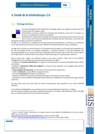 [ 4 ] Outils de la bibliothèque 2.0                                           23




                                                                                                                                 11 mai 2010 – Lausanne
                                                                                                                                                          Du web 2.0 à la bibliothèque 2.0
   4. Outils de la bibliothèque 2.0


   4.1. Partage de liens

                     Les sites de partage de liens présentent 2 avantages majeurs par rapport aux favoris que l’on
                     conserve dans son navigateur web.
                     Premièrement, on peut y accéder de n’importe quel ordinateur, qu’on soit à la maison, au
                     bureau ou en déplacement (sans son ordinateur).
                     Deuxièmement, cela permet de partager des ressources intéressantes avec les autres. On peut
                     donc y trouver des ressources sélectionnées et décrites par des internautes, ce qui offre une
   alternative nouvelle aux moteurs de recherche.
   En effet, si, sur Technorati, on recherche sur les tags choisis par les webmasters, sur del.icio.us, on recherche
   sur les tags choisis par les visiteurs. On peut donc espérer des résultats pertinents. Nous y reviendrons.

   Les tags sont, eux aussi, au centre du web 2.0. Très présents dans les blogs, ils sont encore plus importants sur
   les sites de partage de liens. Ni vraiment descripteur, ni vraiment mot-clé, ce sont des étiquettes que
   l’internaute appose sur une ressource afin de la rendre plus facile à trouver. Pour lui du moins, car ces tags ne
   font l’objet d’aucun contrôle. Chacun peut mettre n’importe quel tag sur n’importe quelle ressource !
                                                                                         15
   Avec le temps, des « règles » de création de tags se sont mises en place . Mais cela n’a rien d’officiel,
   d’obligatoire et rien ne garantit que les internautes connaissent ces règles :
   – l’utilisateur doit penser collectivement : les tags sont certes personnels, mais peuvent également être utilisés
   par d’autres ;
   – employer le pluriel pour définir des catégories : le pluriel est plus approprié, car la catégorie peut contenir
   différentes variations ;
   – ne pas employer de majuscules, à moins que le mot ne puisse être compris sans ;
   – utiliser l’underscore (_) pour définir un groupe de mots ;
   – inclure des synonymes afin d’éviter les confusions ;
   – observer et utiliser les conventions d’indexation des sites et des réseaux sociaux utilisés ;
   – contribuer à ce que les efforts d’indexation soient efficaces en collaborant et en ajoutant des tags à d’autres
   ressources.

   On peut noter encore qu’il faut éviter les termes trop généraux, pour lesquelles on va trouver 200'000
   réponses.

   En consultant la webographie, vous constaterez que je n’ai pas parfaitement respecté ces « règles ».
   Pour les exercices suivants, nous allons travailler avec del.icio.us. Ce service a été racheté par Yahoo ! fin 2005
                                                               16
   pour un montant estimé entre 15 et 30 millions de dollars .




   15
      Source : LE DEUFF, Olivier. Folksonomies : les usagers indexent le web, Bulletin des Bibliothèques de France [en ligne].
   2006, t. 51, no. 4, pp. 66-70.
   http://bbf.enssib.fr/consulter/bbf-2006-04-0066-002 (consulté le 9 octobre 2009)
   16
      Source : http://en.wikipedia.org/wiki/Delicious_(website) (consulté le 12 octobre 2009 à 21h05)

NOTES
 