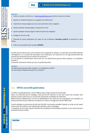24           [ 4 ] Outils de la bibliothèque 2.0



                                                            Exercices
                                                            1. Créez un compte sur del.icio.us : http://www.delicious.com (marche à suivre en annexe).

                                                            2. Ajoutez le module d’extension au navigateur (et redémarrez).

                                                            3. Importez les marque-pages que vous avez sauvés dans votre navigateur.

                                                            4. Ajoutez quelques marque-pages en passant par le site.

                                                            5. Ajoutez quelques marque-pages à l’aide du bouton du navigateur.

                                                            6. Changez le nom d’un tag.

                                                            7. Cherchez les autres participants (ou tapez le nom d’utilisateur formation_web2.0) et ajoutez-les à votre
                                                            réseau.

                                                            8. Créez une souscription (par exemple, BIS2010).



                                                            Ce petit exercice devrait vous avoir convaincu de la simplicité du système. Il a peut-être aussi éveillé quelques
                                                            interrogations sur la qualité des descriptions ainsi effectuées. Les recherches sur les tags donnent-elles des
                                                            résultats plus pertinents que les moteurs de recherche ?
                                                            En si on pousse le raisonnement encore plus loin, les folksonomies peuvent-elles remplacer un vocabulaire
                                                            contrôlé ?
                                                            La question est posée et mérite, je crois, une petite discussion.

                                                            Question
                                                            Les folksonomies peuvent-elles remplacer un vocabulaire contrôlé ?
                                                            Ces deux types d’indexation peuvent-ils se côtoyer ?




                                                            4.2. OPACs nouvelle génération
Du web 2.0 à la bibliothèque 2.0




                                                            Les OPAC nouvelle génération, comme PMB ou Koha, intègre nativement les flux RSS.
                                                            Après une recherche dans le catalogue, Koha permet de s’abonner au flux créé à partir des résultats. Cela
                                                            permet au lecteur d’être tenu au courant des nouveautés susceptibles de l’intéresser.
                                                            PMB fonctionne différemment. Ce sont les bibliothécaires qui créent les flux (nouveautés, par exemple). Les
                                                            lecteurs peuvent ensuite s’abonner en cliquant sur l’icône sur la page d’accueil de l’OPAC web.

                                                            Si votre catalogue ne permet pas de créer des flux RSS, il est toujours possible d’ajouter un script au site, lequel
                                                            créera le flux à la volée lors des requêtes des utilisateurs dans le catalogue.
                                   11 mai 2010 – Lausanne




                                                            L’installation de ces scripts requiert toutefois des compétences informatiques avancées, ce qui ne les met pas à
                                                            la portée de tout le monde.




                                                             NOTES
 