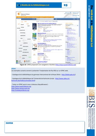 [ 4 ] Outils de la bibliothèque 2.0                                     25




                                                                                                        11 mai 2010 – Lausanne
                                                                                                                                 Du web 2.0 à la bibliothèque 2.0
                Figure 10 : OPAC proposant une navigation à facettes (http://aqua.queenslibrary.org)

   DÉMO
   Les exemples suivants servent à présenter l’implantation de flux RSS sur un OPAC web.

   - Catalogue de la bibliothèque du gymnase intercantonal de la Broye (Koha - http://biblio.gyb.ch/)

   - Catalogue de la bibliothèque de l’Université de Karlsruhe (script - http://www.ubka.uni-
   karlsruhe.de/hylib/suchmaske.html)

   - Testez un OPAC parmi ceux-ci-dessous (AquaBrowser) :
   http://aqua.queenslibrary.org
   http://aqua.santacruzpl.org
   http://catalog.kclibrary.org




NOTES
 