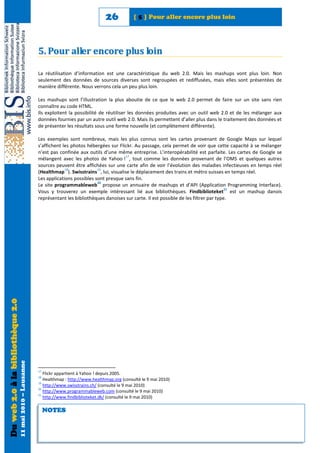 26            [ 5 ] Pour aller encore plus loin




                                                            5. Pour aller encore plus loin

                                                            La réutilisation d’information est une caractéristique du web 2.0. Mais les mashups vont plus loin. Non
                                                            seulement des données de sources diverses sont regroupées et rediffusées, mais elles sont présentées de
                                                            manière différente. Nous verrons cela un peu plus loin.

                                                            Les mashups sont l’illustration la plus aboutie de ce que le web 2.0 permet de faire sur un site sans rien
                                                            connaître au code HTML.
                                                            Ils exploitent la possibilité de réutiliser les données produites avec un outil web 2.0 et de les mélanger aux
                                                            données fournies par un autre outil web 2.0. Mais ils permettent d’aller plus dans le traitement des données et
                                                            de présenter les résultats sous une forme nouvelle (et complètement différente).

                                                            Les exemples sont nombreux, mais les plus connus sont les cartes provenant de Google Maps sur lequel
                                                            s’affichent les photos hébergées sur Flickr. Au passage, cela permet de voir que cette capacité à se mélanger
                                                            n’est pas confinée aux outils d’une même entreprise. L’interopérabilité est parfaite. Les cartes de Google se
                                                                                                    17
                                                            mélangent avec les photos de Yahoo ! , tout comme les données provenant de l’OMS et quelques autres
                                                            sources peuvent être affichées sur une carte afin de voir l’évolution des maladies infectieuses en temps réel
                                                                         18             19
                                                            (Healthmap ). Swisstrains , lui, visualise le déplacement des trains et métro suisses en temps réel.
                                                            Les applications possibles sont presque sans fin.
                                                                                        20
                                                            Le site programmableweb propose un annuaire de mashups et d’API (Application Programming Interface).
                                                                                                                                                      21
                                                            Vous y trouverez un exemple intéressant lié aux bibliothèques. Findbiblioteket est un mashup danois
                                                            représentant les bibliothèques danoises sur carte. Il est possible de les filtrer par type.
Du web 2.0 à la bibliothèque 2.0
                                   11 mai 2010 – Lausanne




                                                            17
                                                               Flickr appartient à Yahoo ! depuis 2005.
                                                            18
                                                               Healthmap : http://www.healthmap.org (consulté le 9 mai 2010)
                                                            19
                                                               http://www.swisstrains.ch/ (consulté le 9 mai 2010)
                                                            20
                                                               http://www.programmableweb.com (consulté le 9 mai 2010)
                                                            21
                                                               http://www.findbiblioteket.dk/ (consulté le 9 mai 2010)

                                                                 NOTES
 