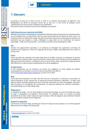 28           [ 7 ] Glossaire




                                                            7. Glossaire
                                                                                                                                                                     22
                                                            Ce glossaire est basé de Le Web 2.0 pour la veille et la recherche documentaire de Digimind (voir
                                                            Bibliographie), qui définit les principaux termes liés au web 2.0. Il a été enrichi de quelques termes
                                                            supplémentaires (la source est alors indiquée en fin de définition).
                                                            Étant donné le sujet, le choix de sources comme Wikipédia est volontaire.


                                                            AJAX (Asynchronous JavaScript And XML)
                                                            Méthode informatique de développement d’applications Web permettant d’économiser de la bande passante,
                                                            en ne rechargeant pas une page entière alors que seuls certains éléments ont besoin de l’être, mais en ne
                                                            rafraîchissant que ces éléments de la page. Cela permet de produire des contenus dynamiques et réactifs en ne
                                                            nécessitant que peu d’appels au serveur hébergeant la page. AJAX est une combinaison de plusieurs
                                                            technologies : HTML, CSS, Javascript, XML… De nombreux sites web 2.0 sont développés en AJAX.

                                                            API
                                                            Interface de programmation permettant à un utilisateur de développer des applications conviviales, De
                                                            nombreux sites classiques ou “Web 2.0” proposent des API pour intégrer automatiquement leur contenu à
                                                            d’autres sites.

                                                            A t om
                                                            Format normalisé de syndication de contenu Web, basé sur le XML, qui permet, la syndication de contenu
                                                            entre différentes ressources Web. Concurrent de RSS, Le format Atom a été créé dans le but de simplifier les
                                                            différents formats RSS existants. La différence entre les deux formats réside surtout dans l’emploi de balises
                                                            XML différentes. Les deux formats sont généralement lus par les agrégateurs.

                                                            Autodiscovery
                                                            Le RSS autodiscvoery est une technique qui permet aux navigateurs et autres logiciels de détecter
                                                            automatiquement un flux RSS sur un site, qu’il soit au format RSS 1.0 ou RSS 2.0.
                                                            (trad. de http://www.rssboard.org/rss-autodiscovery, consulté le 10 mai 2010)

                                                            Blog
                                                            Journal personnel disponible sur le web. Peut être tenu par un particulier, un chercheur, un journaliste, un
                                                            salarié d’entreprise ou plus rarement par un groupe de personne (entreprise, collectivité…). Le blog a pour
                                                            objet de diffuser des billets, généralement liés à l’actualité, et présentés par ordre chronologique, alors qu’un
                                                            wiki est destiné à la mutualisation des connaissances. Un blog peut présenter des contenus multimédias :
Du web 2.0 à la bibliothèque 2.0




                                                            photo (photoblog), son ou vidéo (vblog, vlog)…

                                                            Blogosphere
                                                            La “biosphère des blogs “. Ce mot valise désigne la communauté des blogs, ou encore l’ensemble des auteurs
                                                            de blogs. La blogosphère est largement interconnectée, les trackbacks situés sur la plupart des blogs
                                                            permettant de lier deux articles traitant de sujets connexes. L’élite des blogueurs particulièrement influents
                                                            peut être qualifiée ironiquement de “blogeoisie”.

                                                            Blogroll ou blogoliste
                                   11 mai 2010 – Lausanne




                                                            Liste de liens vers d’autres blogs, présentés par l’auteur d’un blog. On peut syndiquer sur une même page des
                                                            billets venant de ces blogs via les formats RSS.



                                                            22
                                                                 http://www.digimind.fr, consulté le 10 mai 2010

                                                                 NOTES
 