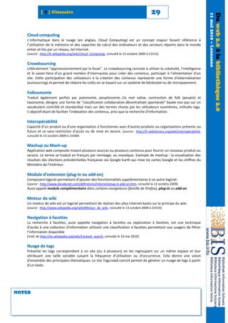[ 7 ] Glossaire                                                              29




                                                                                                                           11 mai 2010 – Lausanne
                                                                                                                                                    Du web 2.0 à la bibliothèque 2.0
   Cloud computing
   L’informatique dans le nuage (en anglais, Cloud Computing) est un concept majeur faisant référence à
   l’utilisation de la mémoire et des capacités de calcul des ordinateurs et des serveurs répartis dans le monde
   entier et liés par un réseau, tel Internet.
   (source : http://fr.wikipedia.org/wiki/Cloud_Computing, consulté le 13 octobre 2009 à 21h15)

   Crowdsourcing
   Littéralement “approvisionnement par la foule”. Le crowdsourcing consiste à utiliser la créativité, l’intelligence
   et le savoir-faire d’un grand nombre d’internautes pour créer des contenus, participer à l’alimentation d’un
   site. Cette participation des utilisateurs à la création des contenus représente une forme d’externalisation
   (outsourcing) et permet de réduire les coûts en se basant sur un système de bénévolat ou de micropaiement.

   Folksonomie
   Traduit également parfois par potonomie, peuplonomie…Ce mot valise, contraction de folk (peuple) et
   taxonomie, désigne une forme de “classification collaborative décentralisée spontanée” basée non pas sur un
   vocabulaire contrôlé et standardisé mais sur des termes choisis par les utilisateurs euxmêmes, intitulés tags.
   L’objectif étant de faciliter l’indexation des contenus, ainsi que la recherche d’information.

   Interopérabilité
   Capacité d’un produit ou d’une organisation à fonctionner avec d’autres produits ou organisations présents ou
   futurs et ce sans restriction d’accès ou de mise en œuvre. (source : http://fr.wikitionary.org/wiki/interopérabilité,
   consulté le 13 octobre 2009 à 21h00)

   Mashup ou Mash-up
   Application web composite mixant plusieurs sources ou plusieurs contenus pour fournir un nouveau produit ou
   service. Le terme se traduit en français par remixage, ou mosaïque. Exemple de mashup : la visualisation des
   résultats des élections présidentielles françaises via Google Earth qui mixe les cartes Google et les chiffres du
   Ministère de l’Intérieur.

   Module d’extension (plug-in ou add-on)
   Composant logiciel permettant d’ajouter des fonctionnalités supplémentaires à un autre logiciel.
   (source : http://www.dicodunet.com/definitions/internet/plug-in-add-on.htm, consulté le 13 octobre 2009)
   Aussi appelé module complémentaire dans certains navigateurs (famille de Firefox), plug-in ou add-on

   Moteur de wiki
   Un moteur de wiki est un logiciel permettant de réaliser des sites internet basés sur le principe du wiki.
   (source : http://www.wikipedia.org/wiki/Moteur_de_wiki, consulté le 13 octobre 2009 à 21h10)

   Navigation à facettes
   La recherche à facettes, aussi appelée navigation à facettes ou exploration à facettes, est une technique
   d’accès à une collection d’information utilisant une classification à facettes permettant aux usagers de filtrer
   l’information disponible
   (trad. de http://en.wikipedia.org/wiki/Faceted_search, consulté le 10 mai 2010)

   Nuage de tags
   Présente les tags correspondant à un site (ou à plusieurs) en les regroupant sur un même espace et leur
   attribuant une taille variable suivant la fréquence d’utilisation ou d’occurrence. Cela donne une vision
   d’ensemble des principales thématiques. Le site Tagcrowd.com14 permet de générer un nuage de tags à partir
   d’un texte.




NOTES
 