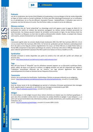 30             [ 7 ] Glossaire



                                                            Podcasts
                                                            Issu de la combinaison des termes iPod (d’Apple) et broadcasting, ce terme désigne le fait de rendre disponible
                                                            en ligne un fichier audio au format numérique. Ce fichier peut-être téléchargé directement sur un ordinateur
                                                            ou un périphérique, via un flux de diffusion. Equivalent français : baladodiffusion. L’utilisateur peut ainsi se
                                                            composer une liste de lecture à la carte. Pour les fichiers vidéo, on emploi le terme de vidéocast.

                                                            Réseaux sociaux
                                                            De nombreux sites de “social networking” ou réseautage social sont apparus avec la vague du Web 2.0. Ils
                                                            permettent de mettre en relation des personnes partageant les mêmes centres d’intérêt personnels ou
                                                            professionnels. Ces réseaux peuvent devenir de véritables communautés en ligne, les plus fameux étant les
                                                            sites Friendster ou Myspace, ou bien dans la sphère professionnelle Linkedin, Viadeo…La plupart des réseaux
                                                            sont ouverts, certains fonctionnent sur le mode de la cooptation.

                                                            RSS
                                                            L’acronyme signifie selon les versions Really Simple Syndication (RSS 2.0), RDF Site Summary (RSS 0.9, 1.0 et
                                                            1.1) ou encore Rich Site Summary (RSS 0.91). Ce format de syndication permet d’extraire automatiquement
                                                            d’un site web ou d’un blog du contenu régulièrement mis à jour. Un fichier RSS est un simple fichier texte au
                                                            format XML comportant la description synthétique du contenu. Ce format a été créé en 1999 par Netscape. On
                                                            peut s’abonner gratuitement à plusieurs flux RSS à partir d’un lecteur on-line ou installé sur le PC.

                                                            Syndication
                                                            Procédé consistant à rendre disponible une partie du contenu d’un site web afin qu’elle soit utilisée par
                                                            d’autres sites.
                                                            (source : http://www.dicodunet.com/definitions/creation-web/syndication.htm)

                                                            Tags
                                                            Mot clef sous forme d’ “étiquette” que les utilisateurs peuvent apposer sur un document numérique (texte,
                                                            photo, vidéo), de façon à en décrire le contenu. Le tagging introduit une part de subjectivité par rapport à
                                                            l’indexation automatique effectuée par les moteurs. Les tags peuvent également être extraits
                                                            automatiquement d’un texte en fonction de leur fréquence d’occurrence.

                                                            Taxonomie
                                                            Science, lois ou principes de classification. Systématique. Division en groupes ordonnés ou en catégories.
                                                            (source : http://www.dicodunet.com/definitions/moteurs-de-recherche/taxinomie.htm, consulté le 13 octobre 2009)

                                                            Twitter
                                                            Outil de réseau social et de microblog[ging] qui permet à l’utilisateur d’envoyer gratuitement des messages
                                                            brefs, appelés tweets (« gazouillis »), par Internet, par messagerie instantanée ou par SMS.
Du web 2.0 à la bibliothèque 2.0




                                                            (source : http://fr.wikipedia.org/wiki/Twitter, consulté le 10 mai 2010)

                                                            Widget
                                                            En informatique, le mot widget recouvre deux notions distinctes en relation avec les interfaces graphiques. Il
                                                            peut alors être considéré comme étant la contraction de window (fenêtre) et gadget. Il peut désigner *…+ un
                                                            petit outil qui permet d’obtenir des informations (météo, actualité, dictionnaire, carte routière, pense-bête *…+,
                                                            traducteur, etc.).
                                                            (source : http://fr.wikipedia.org/wiki/Widget, consulté le 13 octobre 2009 à 21h25)
                                   11 mai 2010 – Lausanne




                                                              NOTES
 