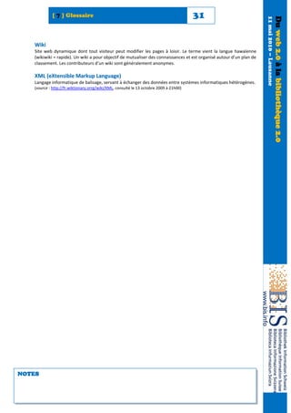 [ 7 ] Glossaire                                                             31




                                                                                                                      11 mai 2010 – Lausanne
                                                                                                                                               Du web 2.0 à la bibliothèque 2.0
   Wiki
   Site web dynamique dont tout visiteur peut modifier les pages à loisir. Le terme vient la langue hawaïenne
   (wikiwiki = rapide). Un wiki a pour objectif de mutualiser des connaissances et est organisé autour d’un plan de
   classement. Les contributeurs d’un wiki sont généralement anonymes.

   XML (eXtensible Markup Language)
   Langage informatique de balisage, servant à échanger des données entre systèmes informatiques hétérogènes.
   (source : http://fr.wiktionary.orrg/wiki/XML, consulté le 13 octobre 2009 à 21h00)




NOTES
 
