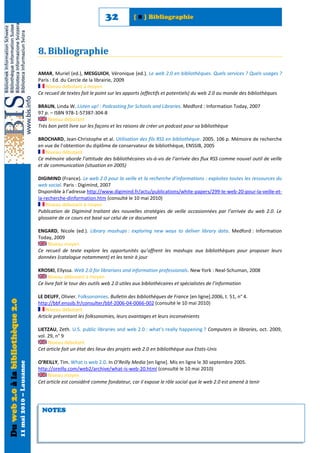 32            [ 8 ] Bibliographie




                                                            8. Bibliographie

                                                            AMAR, Muriel (ed.), MESGUICH, Véronique (ed.). Le web 2.0 en bibliothèques. Quels services ? Quels usages ?
                                                            Paris : Ed. du Cercle de la librairie, 2009
                                                                Niveau débutant à moyen
                                                            Ce recueil de textes fait le point sur les apports (effectifs et potentiels) du web 2.0 au monde des bibliothèques

                                                            BRAUN, Linda W. Listen up! : Podcasting for Schools and Libraries. Medford : Information Today, 2007
                                                            97 p. – ISBN 978-1-57387-304-8
                                                                 Niveau débutant
                                                            Très bon petit livre sur les façons et les raisons de créer un podcast pour sa bibliothèque

                                                            BROCHARD, Jean-Christophe et al. Utilisation des fils RSS en bibliothèque. 2005. 106 p. Mémoire de recherche
                                                            en vue de l’obtention du diplôme de conservateur de bibliothèque, ENSSIB, 2005
                                                                Niveau débutant
                                                            Ce mémoire aborde l’attitude des bibliothécaires vis-à-vis de l’arrivée des flux RSS comme nouvel outil de veille
                                                            et de communication (situation en 2005)

                                                            DIGIMIND (France). Le web 2.0 pour la veille et la recherche d’informations : exploitez toutes les ressources du
                                                            web social. Paris : Digimind, 2007
                                                            Disponible à l’adresse http://www.digimind.fr/actu/publications/white-papers/299-le-web-20-pour-la-veille-et-
                                                            la-recherche-dinformation.htm (consulté le 10 mai 2010)
                                                                Niveau débutant à moyen
                                                            Publication de Digimind traitant des nouvelles stratégies de veille occasionnées par l’arrivée du web 2.0. Le
                                                            glossaire de ce cours est basé sur celui de ce document

                                                            ENGARD, Nicole (ed.). Library mashups : exploring new ways to deliver library data. Medford : Information
                                                            Today, 2009
                                                                Niveau moyen
                                                            Ce recueil de texte explore les opportunités qu’offrent les mashups aux bibliothèques pour proposer leurs
                                                            données (catalogue notamment) et les tenir à jour

                                                            KROSKI, Ellyssa. Web 2.0 for librarians and information professionals. New York : Neal-Schuman, 2008
                                                                 Niveau débutant à moyen
                                                            Ce livre fait le tour des outils web 2.0 utiles aux bibliothécaires et spécialistes de l’information

                                                            LE DEUFF, Olivier. Folksonomies. Bulletin des bibliothèques de France [en ligne].2006, t. 51, n° 4.
Du web 2.0 à la bibliothèque 2.0




                                                            http://bbf.enssib.fr/consulter/bbf-2006-04-0066-002 (consulté le 10 mai 2010)
                                                                Niveau débutant
                                                            Article présentant les folksonomies, leurs avantages et leurs inconvénients

                                                            LIETZAU, Zeth. U.S. public libraries and web 2.0 : what’s really happening ? Computers in libraries, oct. 2009,
                                                            vol. 29, n° 9
                                                                 Niveau débutant
                                                            Cet article fait un état des lieux des projets web 2.0 en bibliothèque aux Etats-Unis

                                                            O’REILLY, Tim. What is web 2.0. In O’Reilly Media [en ligne]. Mis en ligne le 30 septembre 2005.
                                   11 mai 2010 – Lausanne




                                                            http://oreilly.com/web2/archive/what-is-web-20.html (consulté le 10 mai 2010)
                                                                 Niveau moyen
                                                            Cet article est considéré comme fondateur, car il expose le rôle social que le web 2.0 est amené à tenir




                                                             NOTES
 