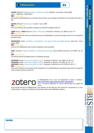 [ 8 ] Bibliographie                                                      33




                                                                                                                        11 mai 2010 – Lausanne
                                                                                                                                                 Du web 2.0 à la bibliothèque 2.0
   SAUERS, Michael P. Blogging and RSS : A Librarian's Guide. Medford : Information Today, 2006
   272 p. – ISBN 978-1-57387-268-3
        Niveau moyen
   Petit guide du bibliothécaire qui souhaite créer des flux, avec exemples d’utilisation et les manières de créer un
   flux

   SAUERS, Michael P. Searching 2.0. London : Facet, 2009
        Niveau débutant
   Petit tour d’horizon des nouvelles stratégies de recherche qu’offre le web 2.0

   WEBB, Paula L., NERO, Muriel D. OPACs in the clouds. Computers in libraries, oct. 2009, vol. 29, n° 9
       Niveau débutant
   Cet article traite des raisons qui doivent pousser les bibliothèques à mener des projets web 2.0 et en proposant
   quelques pistes

   WEINBERGER, David. Everything is miscellaneous : the power of the new digital disorder. New York : Times
   Books, 2007
       Niveau moyen
   Essai sur les modifications que le web 2.0 apporte à notre quotidien

   WEST, Jessamyn. Subject headings 2.0 : folksonomies and tags. Library Media Connection, avril 2007, vol. 25,
   n° 7
        Niveau débutant
   Cet article présente les folksomonies et l’utilisation des tags

   WOODARD, Amber. From zero to web 2.0 : part 1. Computers in libraries, sept. 2009, vol. 29, n° 8
   WOODARD, Amber. From zero to web 2.0 : part 2. Computers in libraries, oct. 2009, vol. 29, n° 9
   WOODARD, Amber. From zero to web 2.0 : part 3. Computers in libraries, jan.-fév. 2010, vol. 30, n° 1
       Niveau débutant
   Cette série d’articles est le compte-rendu d’expérience d’une bibliothèque universitaire ayant mené un projet de
   mise en place de divers services 2.0




                                              La bibliographie de ce cours est disponible en ligne à l’ardesse :
                                              http://www.zotero.org/groups/hes-so2010_fluxrss/items.
                                              Vous y trouverez également la version éléctronique du support de
                                              cours.
   Vous pouvez parcourir la bibliographie, vous abonnez au flux RSS pour être averti des nouveautés et, si vous
   utilisez Zotero, importer les références directement dans votre bibliothèque Zotero.




NOTES
 