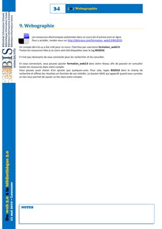 34           [ 9 ] Webographie




                                                            9. Webographie

                                                                       Les ressources électroniques présentées dans ce cours (et d’autres) sont en ligne.
                                                                       Pour y accéder, rendez-vous sur http://delicious.com/formation_web2.0/BIS2010.

                                                            Un compte del.icio.us a été créé pour ce cours. Cherchez par username formation_web2.0.
                                                            Toutes les ressources liées à ce cours sont été étiquetées avec le tag BIS2010.

                                                            Il n’est pas nécessaire de vous connecter pour les rechercher et les consulter.

                                                            En vous connectant, vous pouvez ajouter formation_web2.0 dans votre réseau afin de pouvoir en consulter
                                                            toutes les ressources dans votre compte.
                                                            Vous pouvez aussi choisir d’en ajouter que quelques-unes. Pour cela, tapez BIS2010 dans le champ de
                                                            recherche et affinez les résultats en fonction de vos intérêts. Le bouton SAVE qui apparaît quand vous survolez
                                                            un lien vous permet de sauver ce lien dans votre compte.
Du web 2.0 à la bibliothèque 2.0
                                   11 mai 2010 – Lausanne




                                                             NOTES
 