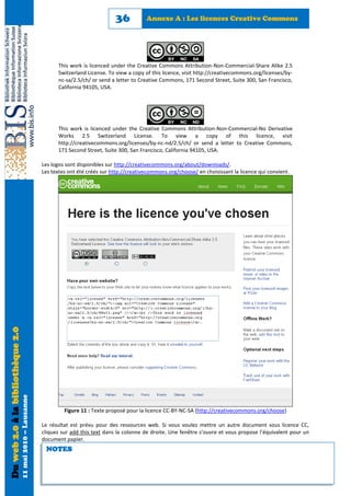 36           Annexe A : Les licences Creative Commons




                                                                  This work is licenced under the Creative Commons Attribution-Non-Commercial-Share Alike 2.5
                                                                  Switzerland License. To view a copy of this licence, visit http://creativecommons.org/licenses/by-
                                                                  nc-sa/2.5/ch/ or send a letter to Creative Commons, 171 Second Street, Suite 300, San Francisco,
                                                                  California 94105, USA.




                                                                  This work is licenced under the Creative Commons Attribution-Non-Commercial-No Derivative
                                                                  Works 2.5 Switzerland License. To view a copy of this licence, visit
                                                                  http://creativecommons.org/licenses/by-nc-nd/2.5/ch/ or send a letter to Creative Commons,
                                                                  171 Second Street, Suite 300, San Francisco, California 94105, USA.

                                                            Les logos sont disponibles sur http://creativecommons.org/about/downloads/.
                                                            Les textes ont été créés sur http://creativecommons.org/choose/ en choisissant la licence qui convient.
Du web 2.0 à la bibliothèque 2.0
                                   11 mai 2010 – Lausanne




                                                                     Figure 11 : Texte proposé pour la licence CC-BY-NC-SA (http://creativecommons.org/choose)

                                                            Le résultat est prévu pour des ressources web. Si vous voulez mettre un autre document sous licence CC,
                                                            cliquez sur add this text dans la colonne de droite. Une fenêtre s’ouvre et vous propose l’équivalent pour un
                                                            document papier.
                                                             NOTES
 