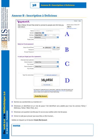 38          Annexe B : Inscription à Delicious




                                                            Annexe B : Inscription à Delicious
Du web 2.0 à la bibliothèque 2.0




                                                            A Donnez vos coordonnées ou inventez-en !

                                                            B Choisissez un identifiant et un mot de passe ! Cet identifiant sera valable pour tous les services Yahoo !
                                                              (Delicious, Yahoo ! Mail, Flickr, etc.)
                                   11 mai 2010 – Lausanne




                                                            C Choisissez une question secrète pour le cas où vous oubliez votre mot de passe.

                                                            D Entrez le code pour prouver que vous êtes un être humain…

                                                            Validez en cliquant sur le bouton Create My Account.


                                                             NOTES
 