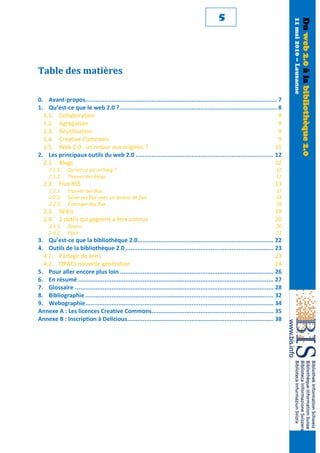 5




                                                                                                                                     11 mai 2010 – Lausanne
                                                                                                                                                              Du web 2.0 à la bibliothèque 2.0
Table des matières

0. Avant-propos.............................................................................................................. 7
1. Qu’est-ce que le web 2.0 ? .......................................................................................... 8
  1.1. Collaboration                                                                                                          9
  1.2. Agrégation                                                                                                             9
  1.3. Réutilisation                                                                                                          9
  1.4. Creative Commons                                                                                                       9
  1.5. Web 2.0 : un retour aux origines ?                                                                                   11
2. Les principaux outils du web 2.0 ............................................................................... 12
  2.1. Blogs                                                                                                                12
     2.1.1.    Qu’est-ce qu’un blog ?                                                                                          12
     2.1.2.    Trouver des blogs                                                                                               12
  2.2. Flux RSS                                                                                                               13
     2.2.1.    Trouver des flux                                                                                                15
     2.2.2.    Gérer ses flux avec un lecteur de flux                                                                          18
     2.2.3.    Échanger des flux                                                                                               18
  2.3. Wikis                                                                                                                  19
  2.4. 2 outils qui gagnent à être connus                                                                                     20
     2.4.1.    Zotero                                                                                                          20
     2.4.2.    Flock                                                                                                           21
3. Qu’est-ce que la bibliothèque 2.0.............................................................................. 22
4. Outils de la bibliothèque 2.0 ..................................................................................... 23
  4.1. Partage de liens                                                                                                         23
  4.2. OPACs nouvelle génération                                                                                                24
5. Pour aller encore plus loin ........................................................................................ 26
6. En résumé ................................................................................................................ 27
7. Glossaire .................................................................................................................. 28
8. Bibliographie ............................................................................................................ 32
9. Webographie ............................................................................................................ 34
Annexe A : Les licences Creative Commons...................................................................... 35
Annexe B : Inscription à Delicious.................................................................................... 38
 