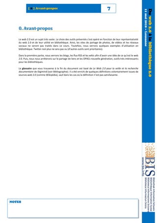 [ 0 ] Avant-propos                                                          7




                                                                                                                          11 mai 2010 – Lausanne
                                                                                                                                                   Du web 2.0 à la bibliothèque 2.0
   0. Avant- propos

   Le web 2.0 est un sujet très vaste. Le choix des outils présentés s’est opéré en fonction de leur représentativité
   du web 2.0 et de leur utilité en bibliothèque. Ainsi, les sites de partage de photos, de vidéos et les réseaux
   sociaux ne seront pas traités dans ce cours. Toutefois, nous verrons quelques exemples d’utilisation en
   bibliothèque. Twitter non plus ne sera pas vu (d’autres outils sont prioritaires).

   Dans la première partie, nous verrons les blogs, les flux RSS et les wikis afin d’avoir une idée de ce qu’est le web
   2.0. Puis, nous nous arrêterons sur le partage de liens et les OPACs nouvelle génération, outils très intéressants
   pour les bibliothèques.

   Le glossaire que vous trouverez à la fin du document est basé de Le Web 2.0 pour la veille et la recherche
   documentaire de Digimind (voir Bibliographie). Il a été enrichi de quelques définitions volontairement issues de
   sources web 2.0 (comme Wikipédia), sauf dans les cas où la définition n’est pas satisfaisante.




NOTES
 