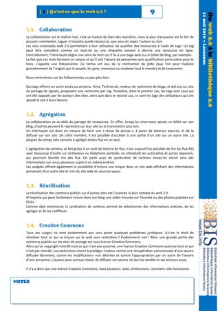[ 1 ] Qu’est-ce que le web 2.0 ?                                             9




                                                                                                                           11 mai 2010 – Lausanne
                                                                                                                                                    Du web 2.0 à la bibliothèque 2.0
   1.1. Collaboration
   La collaboration est le maître-mot. Cela se traduit de bien des manières, mais la plus marquante est le fait de
   pouvoir commenter, taguer n’importe quelle ressource, que vous en soyez l’auteur ou non.
   Les sites estampiés web 2.0 permettent à leur utilisateur de qualifier des ressources à l’aide de tags. Un tag
   peut être considéré comme un mot-clé ou une étiquette servant à décrire une ressource en ligne.
   Concrètement, l’internaute aligne une série de mots qu’il lie à une page web ou un billet de blog, par exemple.
   Le fait que ces mots forment un corpus et qu’il soit l’œuvre de personnes sans qualification particulière pour le
   faire, s’appelle une folksonomie. Ce terme est issu de la contraction de folks (que l’on peut traduire
   grossièrement de l’anglais par le peuple, les gens, monsieur ou madame tout le monde) et de taxonomie.

   Nous reviendrons sur les folksonomies un peu plus loin.

   Ces tags offrent un autre accès au contenu. Ainsi, Technorati, moteur de recherche de blogs, et del.icio.us, site
   de partage de signets, proposent une recherche par tag. Toutefois, dans le premier cas, les tags sont ceux qui
   ont été apposés par les auteurs des sites, alors que dans le second cas, ce sont les tags des utilisateurs qui ont
   ajouté le site à leurs favoris.



   1.2. Agrégation
   La collaboration va au-delà du partage de ressources. En effet, lorsqu’un internaute ajoute un billet sur son
   blog, d’autres peuvent le reprendre sur leur site ou le transmettre plus loin.
   Un internaute est donc en mesure de faire une « revue de presse », à partir de diverses sources, et de la
   diffuser sur son site. De cette manière, il est possible d’accéder à une partie d’un site sur un autre site. La
   plupart du temps cela consiste à agréger divers flux en un seul.

   L’agrégation de contenu se fait grâce à un outil de lecture de flux. Il est aujourd’hui possible de lire les flux RSS
   avec beaucoup d’outils sur ordinateur ou téléphone portable, en attendant les autoradios et autres appareils,
   qui pourront bientôt lire des flux. On parle aussi de syndication de contenu lorsqu’on réunit ainsi des
   informations sur un ou plusieurs sujets à un même endroit.
   Les widgets offrent également la possibilité d’inclure une brique dans un site web affichant des informations
   provenant d’un autre site et non du site web où vous les voyez.



   1.3. Réutilisation
   La réutilisation des contenus publiés sur d’autres sites est l’avancée la plus notable du web 2.0.
   N’importe qui peut facilement inclure dans son blog une vidéo trouvée sur Youtube ou des photos publiées sur
   Flickr.
   Comme déjà mentionné, la syndication de contenu permet de sélectionner des informations précises, de les
   agréger et de les rediffuser.



   1.4. Creative Commons
   Tous ces usages ne vont évidemment pas sans poser quelques problèmes juridiques. A-t-on le droit de
   réutiliser tout ce qui se trouve sur le web sans restriction ? Évidemment non ! Mais une grande partie des
   contenus publiés sur les sites de partage est sous licence Creative Commons.
   Alors qu’un copyright interdit tout ce qui n’est pas autorisé, une licence Creative Commons autorise tout se qui
   n’est pas interdit. Les restrictions visent à protéger l’auteur contre une récupération commerciale d’une œuvre
   diffusée librement, contre les modifications non désirées et contre l’appropriation par un autre de l’œuvre
   d’une personne. L’auteur peut surtout choisir de diffuser son œuvre où bon lui semble et ses lecteurs aussi.

   Il n’y a donc pas une licence Creative Commons, mais plusieurs. Voici, brièvement, comment cela fonctionne.


NOTES
 