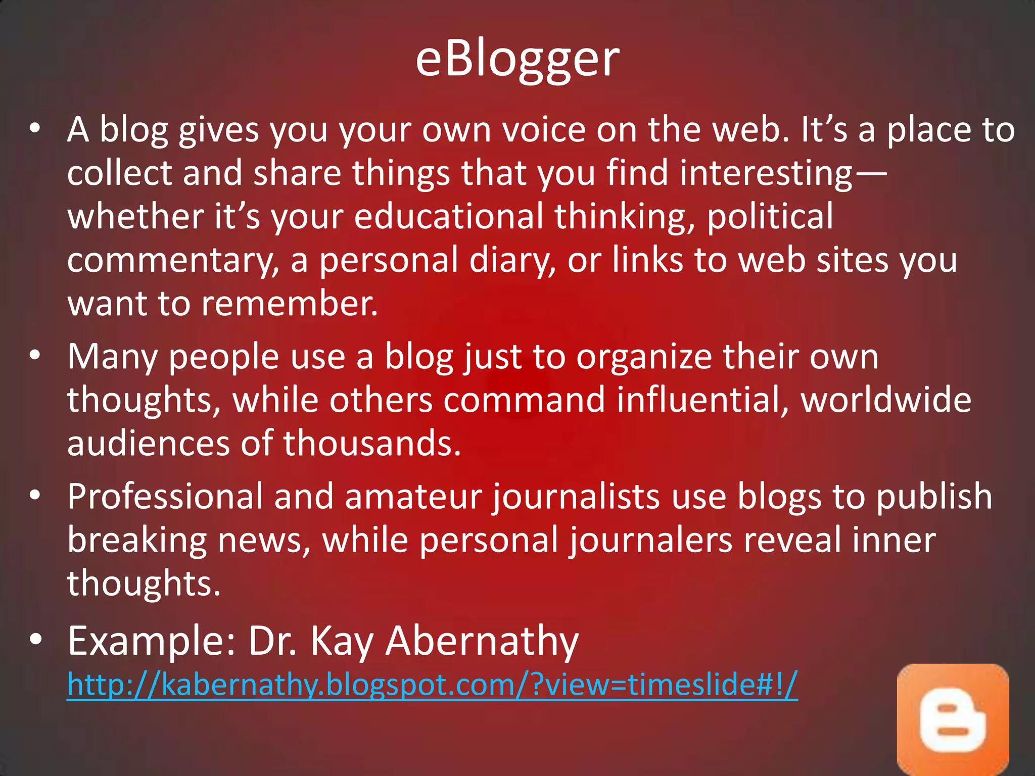 eBlogger
• A blog gives you your own voice on the web. It’s a place to
  collect and share things that you find interesting—
  whether it’s your educational thinking, political
  commentary, a personal diary, or links to web sites you
  want to remember.
• Many people use a blog just to organize their own
  thoughts, while others command influential, worldwide
  audiences of thousands.
• Professional and amateur journalists use blogs to publish
  breaking news, while personal journalers reveal inner
  thoughts.
• Example: Dr. Kay Abernathy
  http://kabernathy.blogspot.com/?view=timeslide#!/
 