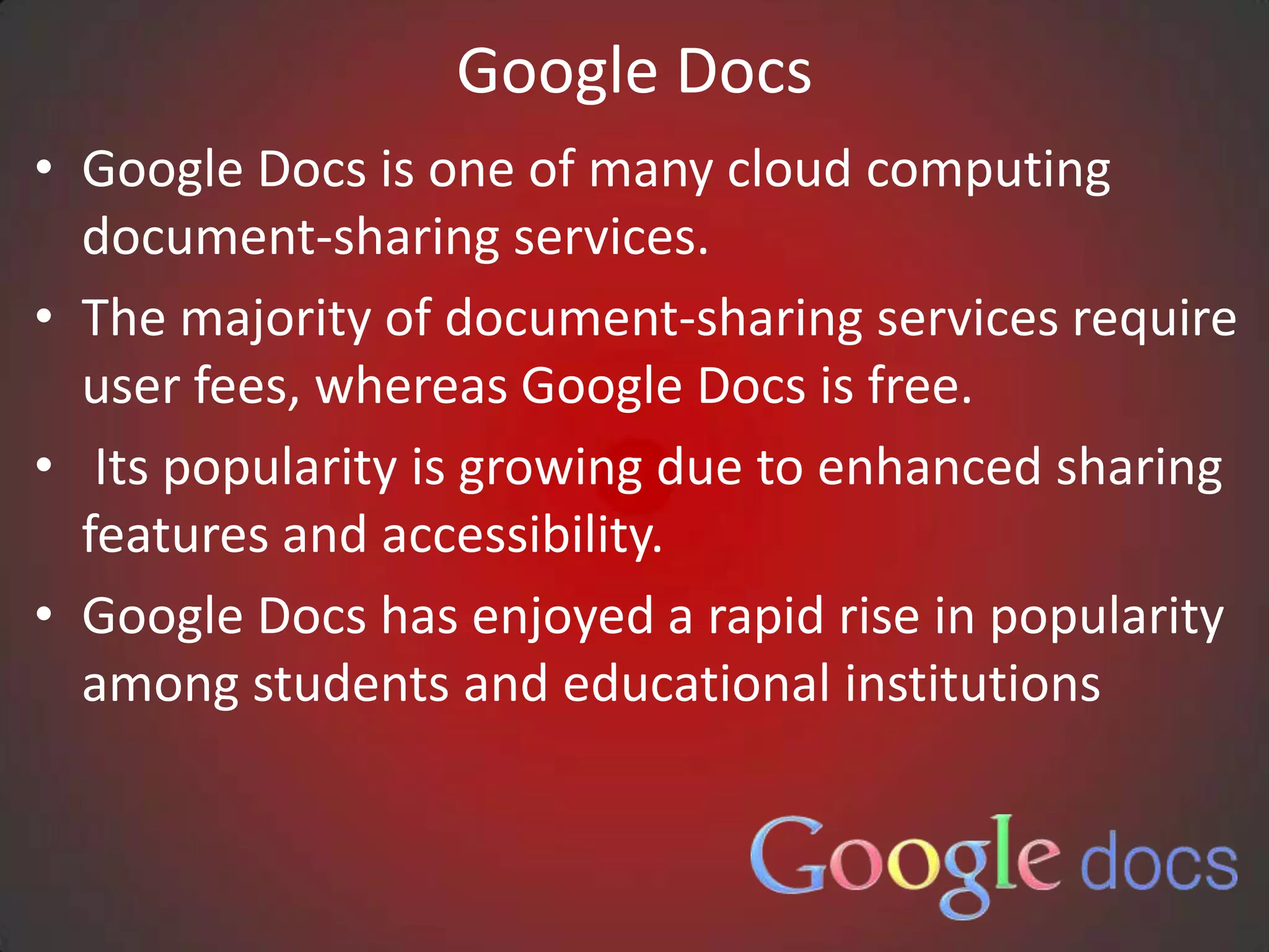 Google Docs
• Google Docs is one of many cloud computing
  document-sharing services.
• The majority of document-sharing services require
  user fees, whereas Google Docs is free.
• Its popularity is growing due to enhanced sharing
  features and accessibility.
• Google Docs has enjoyed a rapid rise in popularity
  among students and educational institutions
 