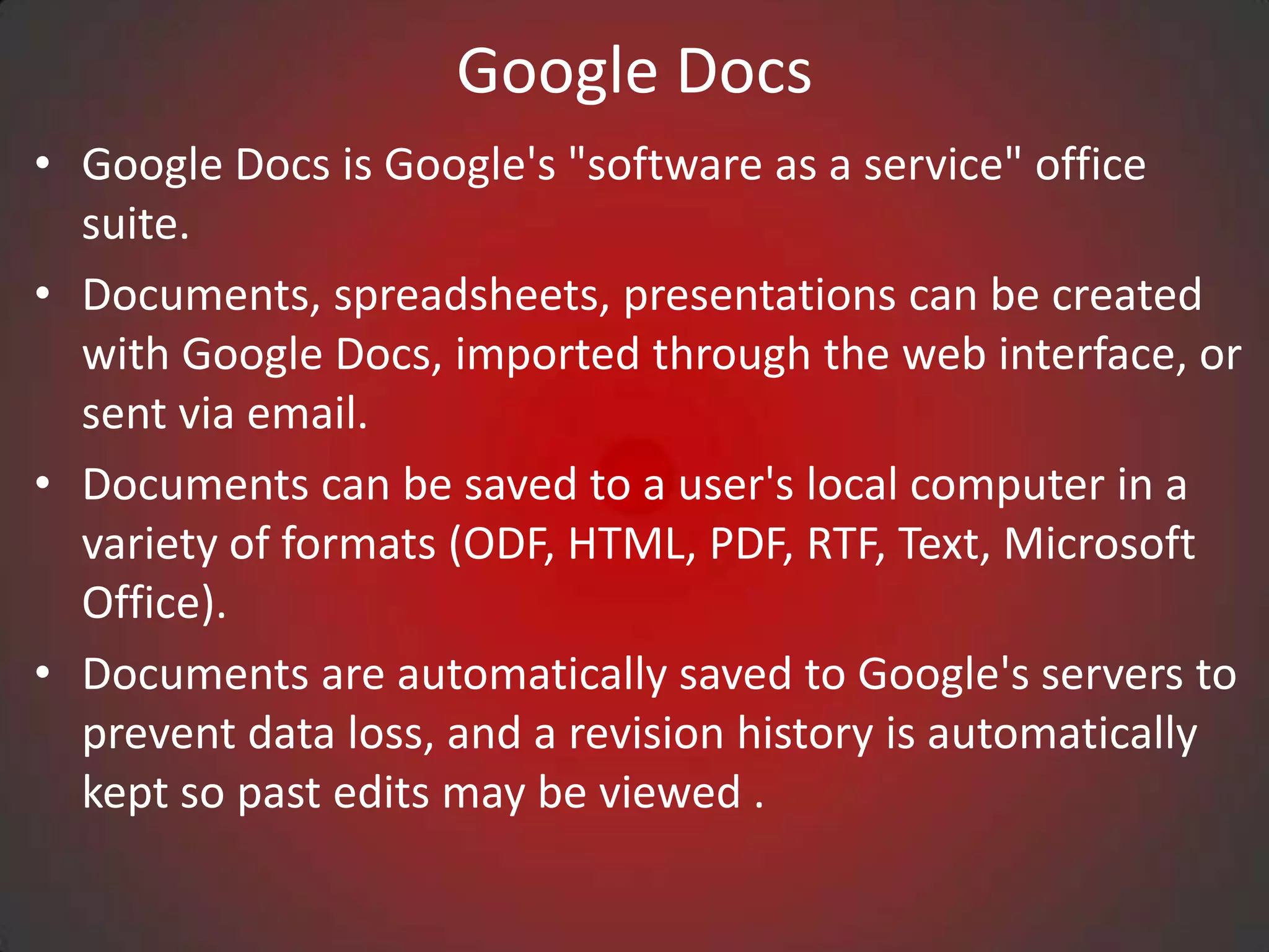 Google Docs
• Google Docs is Google's "software as a service" office
  suite.
• Documents, spreadsheets, presentations can be created
  with Google Docs, imported through the web interface, or
  sent via email.
• Documents can be saved to a user's local computer in a
  variety of formats (ODF, HTML, PDF, RTF, Text, Microsoft
  Office).
• Documents are automatically saved to Google's servers to
  prevent data loss, and a revision history is automatically
  kept so past edits may be viewed .
 