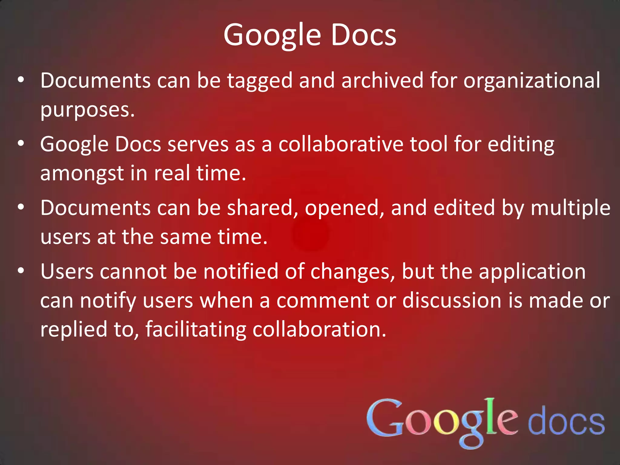 Google Docs
• Documents can be tagged and archived for organizational
  purposes.
• Google Docs serves as a collaborative tool for editing
  amongst in real time.
• Documents can be shared, opened, and edited by multiple
  users at the same time.
• Users cannot be notified of changes, but the application
  can notify users when a comment or discussion is made or
  replied to, facilitating collaboration.
 