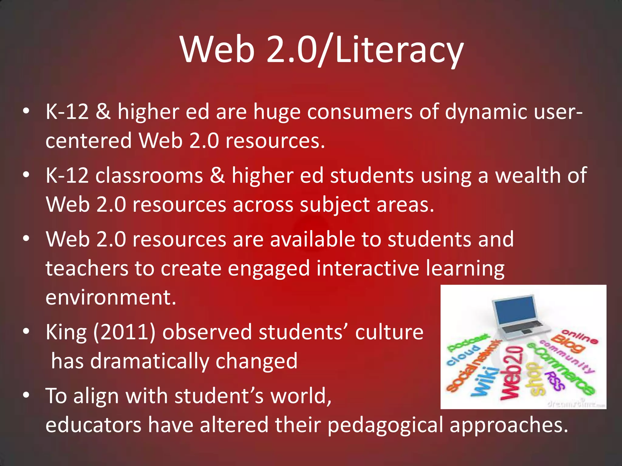 Web 2.0/Literacy
• K-12 & higher ed are huge consumers of dynamic user-
  centered Web 2.0 resources.
• K-12 classrooms & higher ed students using a wealth of
  Web 2.0 resources across subject areas.
• Web 2.0 resources are available to students and
  teachers to create engaged interactive learning
  environment.
• King (2011) observed students’ culture
   has dramatically changed
• To align with student’s world,
  educators have altered their pedagogical approaches.
 
