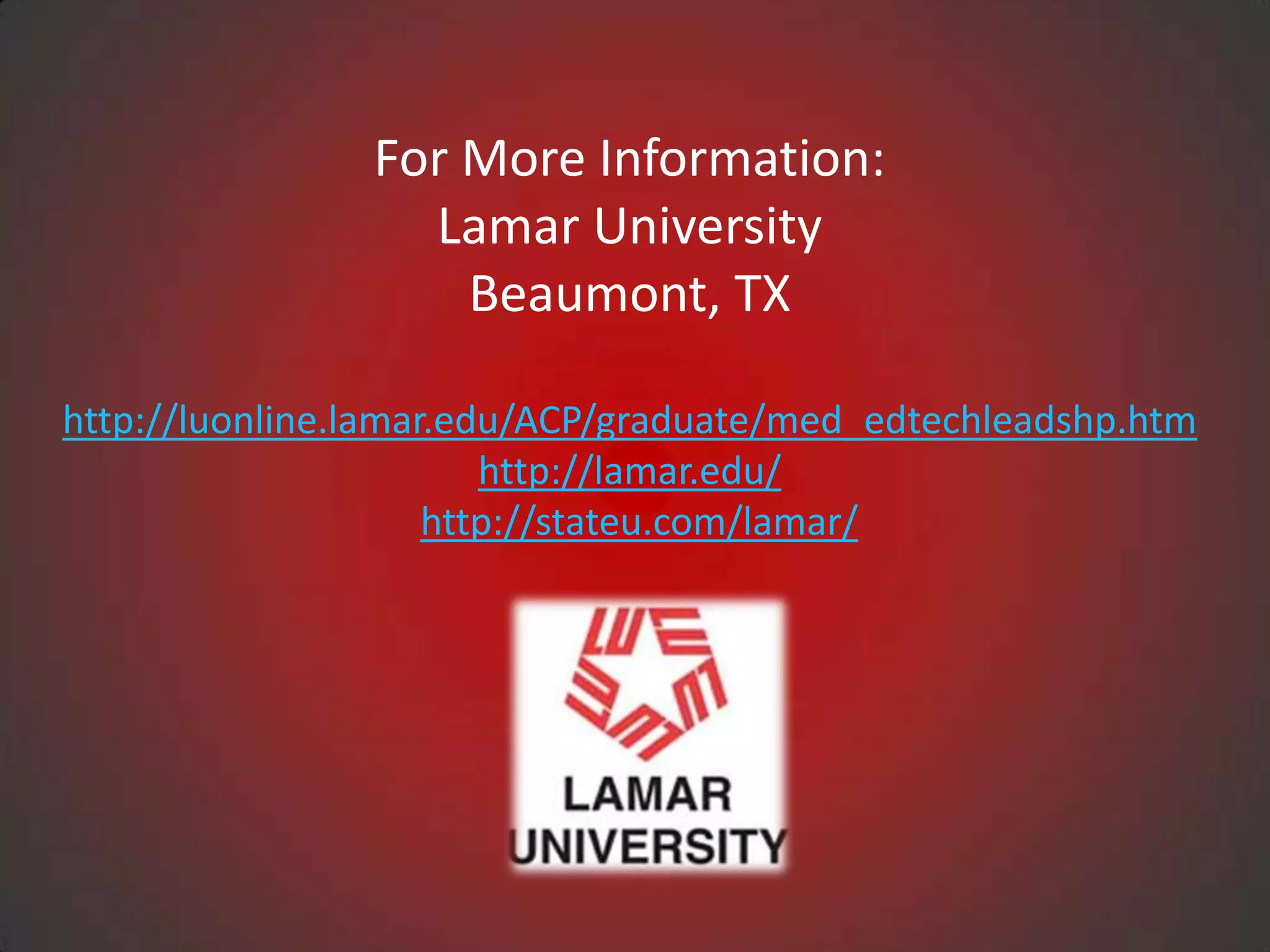 For More Information:
                  Lamar University
                    Beaumont, TX

http://luonline.lamar.edu/ACP/graduate/med_edtechleadshp.htm
                        http://lamar.edu/
                     http://stateu.com/lamar/
 