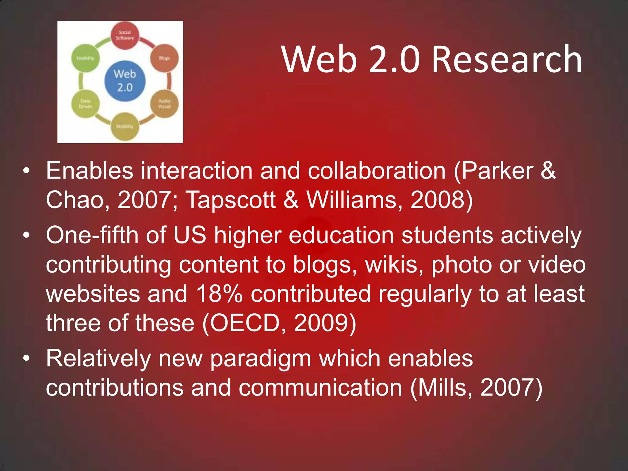 Web 2.0 Research

• Enables interaction and collaboration (Parker &
  Chao, 2007; Tapscott & Williams, 2008)
• One-fifth of US higher education students actively
  contributing content to blogs, wikis, photo or video
  websites and 18% contributed regularly to at least
  three of these (OECD, 2009)
• Relatively new paradigm which enables
  contributions and communication (Mills, 2007)
 