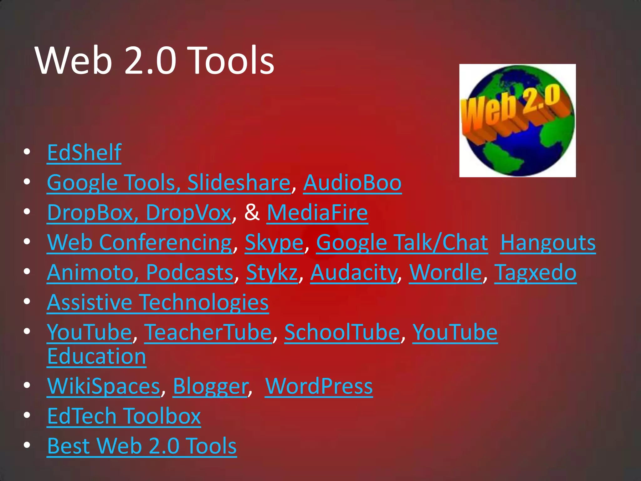Web 2.0 Tools

• EdShelf
• Google Tools, Slideshare, AudioBoo
• DropBox, DropVox, & MediaFire
• Web Conferencing, Skype, Google Talk/Chat Hangouts
• Animoto, Podcasts, Stykz, Audacity, Wordle, Tagxedo
• Assistive Technologies
• YouTube, TeacherTube, SchoolTube, YouTube
  Education
• WikiSpaces, Blogger, WordPress
• EdTech Toolbox
• Best Web 2.0 Tools
 