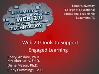 Lamar University
                          College of Educational
                         Educational Leadership
                                  Beaumont, TX




        Web 2.0 Tools to Support
          Engaged Learning
Sheryl Abshire, Ph.D.
Kay Abernathy, Ed.D.
Diane Mason, Ph.D.
Cindy Cummings, Ed.D.
 