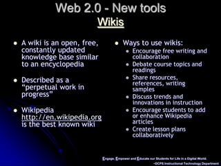 Engage, Empower and Educate our Students for Life in a Digital World.~DCPS Instructional Technology DepartmentWeb 2.0 - New toolsWikisA wiki is an open, free, constantly updated knowledge base similar to an encyclopediaDescribed as a “perpetual work in progress”Wikipedia http://en.wikipedia.org is the best known wiki Ways to use wikis:Encourage free writing and collaborationDebate course topics and readingsShare resources, references, writing samplesDiscuss trends and innovations in instructionEncourage students to add or enhance Wikipedia articlesCreate lesson plans collaboratively