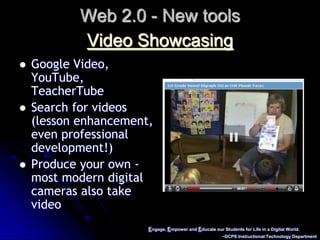 Engage, Empower and Educate our Students for Life in a Digital World.~DCPS Instructional Technology DepartmentWeb 2.0 - New toolsVideo ShowcasingGoogle Video, YouTube, TeacherTubeSearch for videos (lesson enhancement, even professional development!)Produce your own - most modern digital cameras also take video