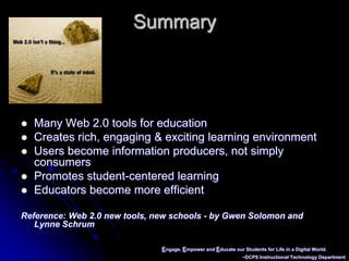 Engage, Empower and Educate our Students for Life in a Digital World.~DCPS Instructional Technology DepartmentSummaryMany Web 2.0 tools for educationCreates rich, engaging & exciting learning environment  Users become information producers, not simply consumers Promotes student-centered learningEducators become more efficientReference: Web 2.0 new tools, new schools - by Gwen Solomon and      Lynne Schrum