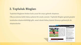 2. Topluluk Blogları
Topluluk bloglarını birden fazla yazar bir araya gelerek oluşturur.
Okuyucularına farklı bakış açılarını bir arada yansıtır. Topluluk blogları gerçek gruplar
tarafından oluşturulabildiği gibi, sanal olarak birkaç kişinin biraraya gelmesiyle de
oluşturulurlar.
10
 