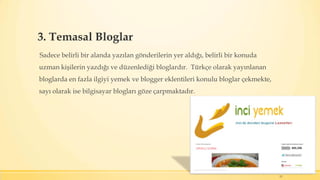 3. Temasal Bloglar
Sadece belirli bir alanda yazılan gönderilerin yer aldığı, belirli bir konuda
uzman kişilerin yazdığı ve düzenlediği bloglardır. Türkçe olarak yayınlanan
bloglarda en fazla ilgiyi yemek ve blogger eklentileri konulu bloglar çekmekte,
sayı olarak ise bilgisayar blogları göze çarpmaktadır.
11
 