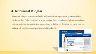 4. Kurumsal Bloglar
Kurumsal bloglar kurumların hedef kitlelerine insani yüzlerini göstermelerine
yardımcı olur. Daha önce bir kurumun sadece ürün veya hizmetiyle tanışmış hedef
kitlenin, o ürünün üreticileri ve yaratıcılarıyla da birebir iletişime geçmesi, marka
sadakatinin sağlanmasına yardımcı olabilmektedir.
12
 
