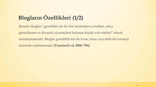 Blogların Özellikleri (1/2)
Barrett, blogları “genellikle tek bir kisi tarafından yonetilen, sıkca
güncellenen ve devamlı ziyaretçileri bulunan küçük web siteleri” olarak
tanımlamaktadır. Bloglar genellikle tek bir konu, tema veya belli bir konsept
üzerinde odaklanmıştır (Trammell vd, 2006: 704).
13
 
